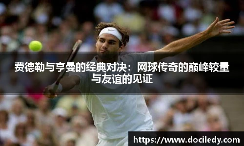费德勒与亨曼的经典对决：网球传奇的巅峰较量与友谊的见证
